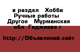  в раздел : Хобби. Ручные работы » Другое . Мурманская обл.,Гаджиево г.